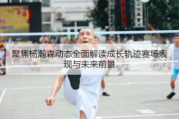 聚焦杨瀚森动态全面解读成长轨迹赛场表现与未来前景