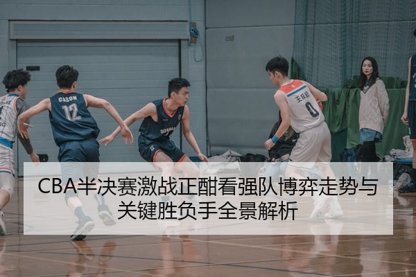 CBA半决赛激战正酣看强队博弈走势与关键胜负手全景解析